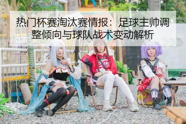 热门杯赛淘汰赛情报：足球主帅调整倾向与球队战术变动解析